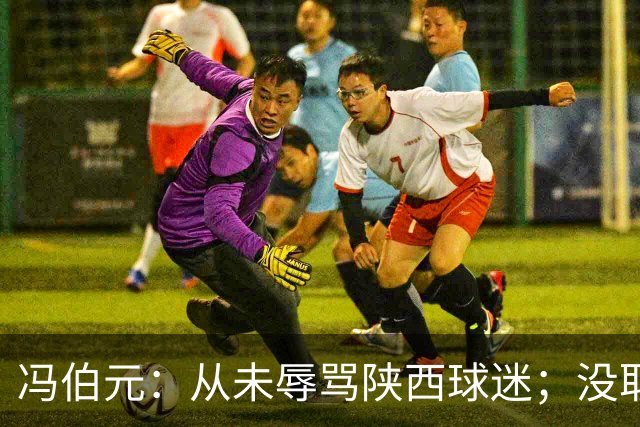 冯伯元：从未辱骂陕西球迷；没取胜很自责，我将深刻反省