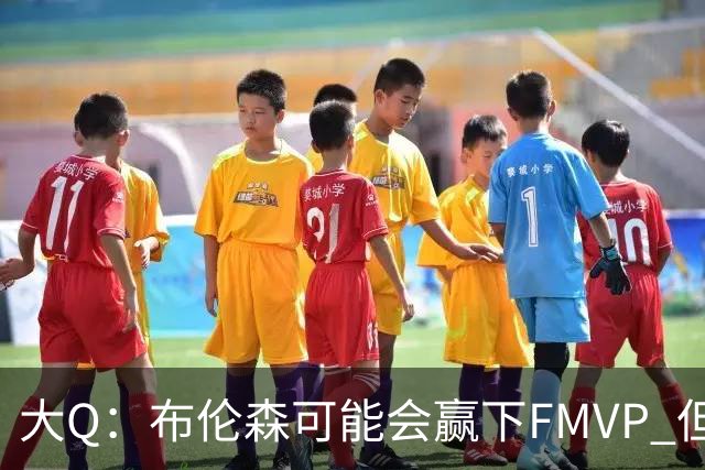 大Q：布伦森可能会赢下FMVP 但阿努诺比才是球队MVP