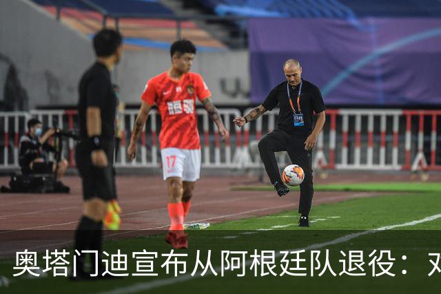 奥塔门迪宣布从阿根廷队退役：对蓝白的爱将伴随一生