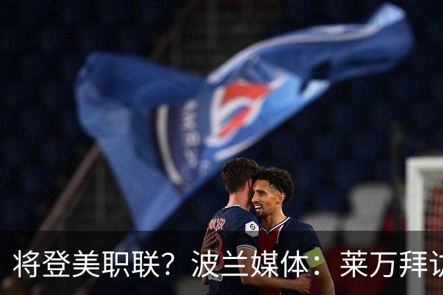 将登美职联？波兰媒体：莱万拜访芝加哥火焰并谈判，消除加盟疑虑