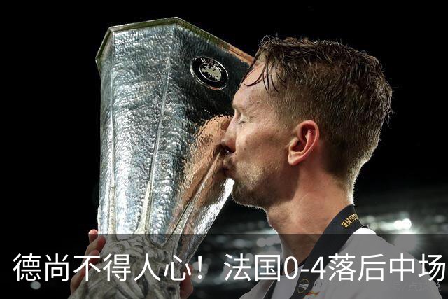 德尚不得人心！法国0-4落后中场被打爆也不用坎特，世界杯0出场