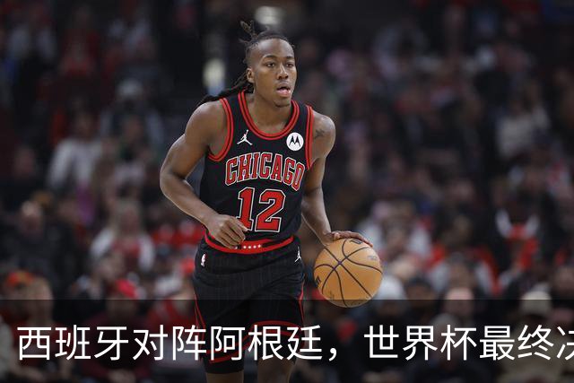 西班牙对阵阿根廷，世界杯最终决战一触即发