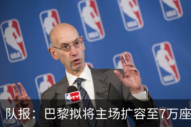 队报：巴黎拟将主场扩容至7万座，打造媲美欧洲豪门的现代化球场