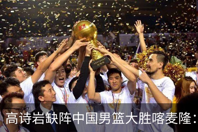 高诗岩缺阵中国男篮大胜喀麦隆：一场热闹的“玄学打脸”现场