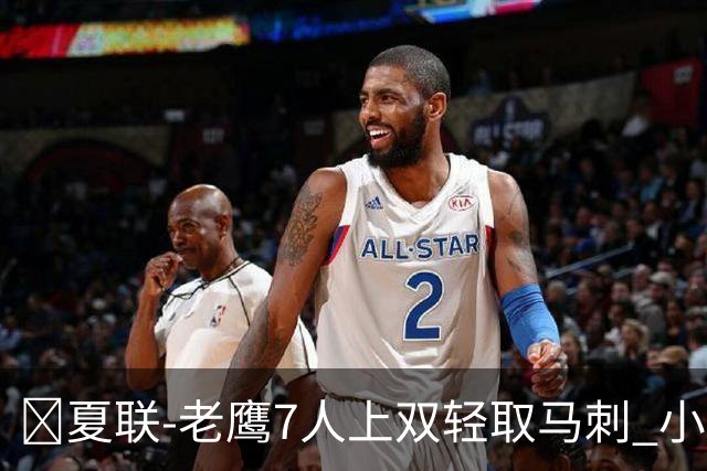 🏀夏联-老鹰7人上双轻取马刺 小里德14+10 卡布13中4